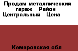 Продам металлический гараж › Район ­ Центральный › Цена ­ 50 000 - Кемеровская обл. Недвижимость » Гаражи   . Кемеровская обл.